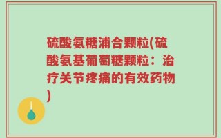 硫酸氨糖浦合颗粒(硫酸氨基葡萄糖颗粒：治疗关节疼痛的有效药物)