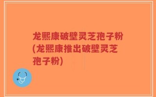 龙熙康破壁灵芝孢子粉(龙熙康推出破壁灵芝孢子粉)