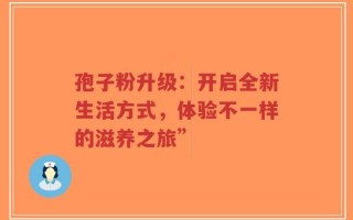 孢子粉升级：开启全新生活方式，体验不一样的滋养之旅”