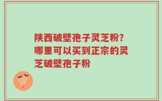 陕西破壁孢子灵芝粉？哪里可以买到正宗的灵芝破壁孢子粉