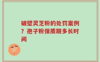 破壁灵芝粉的处罚案例？孢子粉保质期多长时间