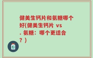 健美生钙片和氨糖哪个好(健美生钙片 vs. 氨糖：哪个更适合？)