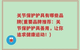 关节保护护具有哪些品牌(重要品牌推荐：关节保护护具善用，让你追求健康运动！)