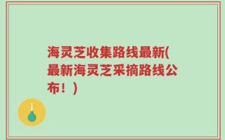海灵芝收集路线最新(最新海灵芝采摘路线公布！)