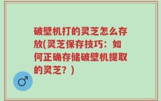 破壁机打的灵芝怎么存放(灵芝保存技巧：如何正确存储破壁机提取的灵芝？)