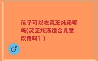 孩子可以吃灵芝炖汤喝吗(灵芝炖汤适合儿童饮用吗？)