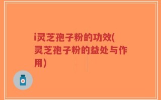 i灵芝孢子粉的功效(灵芝孢子粉的益处与作用)