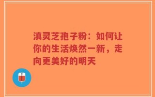 滇灵芝孢子粉：如何让你的生活焕然一新，走向更美好的明天