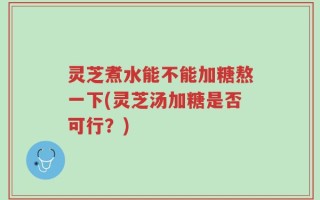 灵芝煮水能不能加糖熬一下(灵芝汤加糖是否可行？)