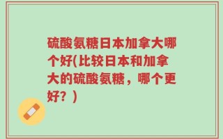 硫酸氨糖日本加拿大哪个好(比较日本和加拿大的硫酸氨糖，哪个更好？)