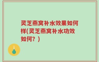 灵芝燕窝补水效果如何样(灵芝燕窝补水功效如何？)