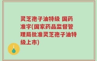 灵芝孢子油特级 国药准字(国家药品监督管理局批准灵芝孢子油特级上市)
