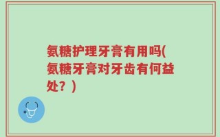 氨糖护理牙膏有用吗(氨糖牙膏对牙齿有何益处？)