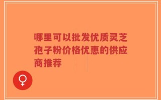 哪里可以批发优质灵芝孢子粉价格优惠的供应商推荐