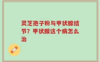 灵芝孢子粉与甲状腺结节？甲状腺这个病怎么治