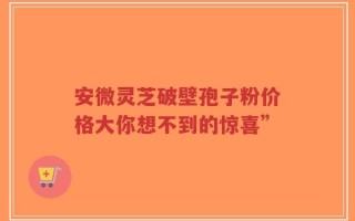 安微灵芝破壁孢子粉价格大你想不到的惊喜”