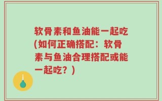软骨素和鱼油能一起吃(如何正确搭配：软骨素与鱼油合理搭配或能一起吃？)
