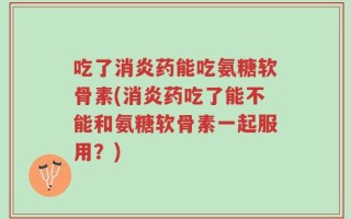 吃了消炎药能吃氨糖软骨素(消炎药吃了能不能和氨糖软骨素一起服用？)