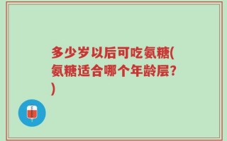 多少岁以后可吃氨糖(氨糖适合哪个年龄层？)