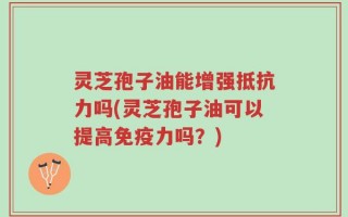 灵芝孢子油能增强抵抗力吗(灵芝孢子油可以提高免疫力吗？)