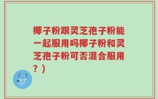 椰子粉跟灵芝孢子粉能一起服用吗椰子粉和灵芝孢子粉可否混合服用？)