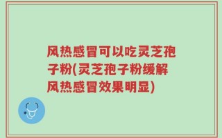 风热感冒可以吃灵芝孢子粉(灵芝孢子粉缓解风热感冒效果明显)