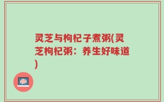 灵芝与枸杞子煮粥(灵芝枸杞粥：养生好味道)