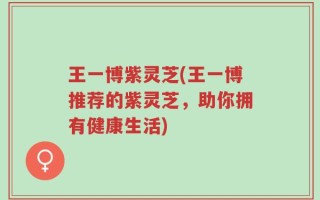 王一博紫灵芝(王一博推荐的紫灵芝，助你拥有健康生活)