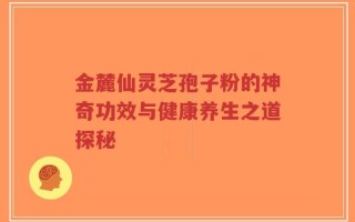 金麓仙灵芝孢子粉的神奇功效与健康养生之道探秘