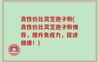 高性价比灵芝孢子粉(高性价比灵芝孢子粉推荐，提升免疫力，促进健康！)