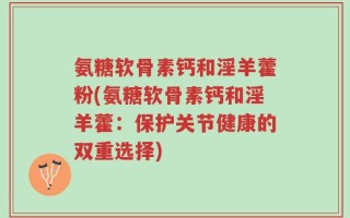 氨糖软骨素钙和淫羊藿粉(氨糖软骨素钙和淫羊藿：保护关节健康的双重选择)
