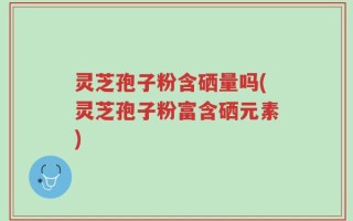 灵芝孢子粉含硒量吗(灵芝孢子粉富含硒元素)