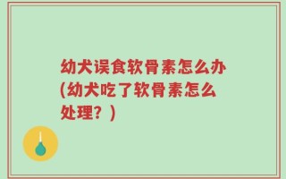 幼犬误食软骨素怎么办(幼犬吃了软骨素怎么处理？)