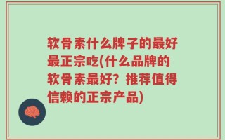 软骨素什么牌子的最好最正宗吃(什么品牌的软骨素最好？推荐值得信赖的正宗产品)