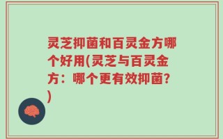 灵芝抑菌和百灵金方哪个好用(灵芝与百灵金方：哪个更有效抑菌？)