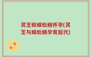 灵芝和蜈蚣精怀孕(灵芝与蜈蚣精孕育后代)