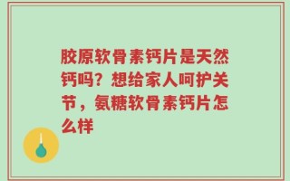 胶原软骨素钙片是天然钙吗？想给家人呵护关节，氨糖软骨素钙片怎么样