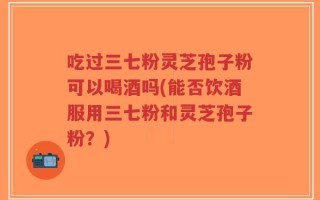 吃过三七粉灵芝孢子粉可以喝酒吗(能否饮酒服用三七粉和灵芝孢子粉？)