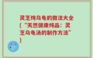 灵芝炖乌龟的做法大全(“天然健康炖品：灵芝乌龟汤的制作方法”)