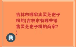 吉林市哪家卖灵芝孢子粉的(吉林市有哪些销售灵芝孢子粉的商家？)