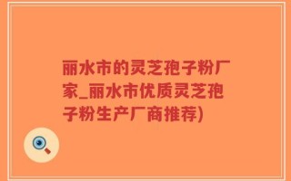 丽水市的灵芝孢子粉厂家_丽水市优质灵芝孢子粉生产厂商推荐)