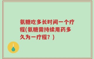 氨糖吃多长时间一个疗程(氨糖需持续用药多久为一疗程？)