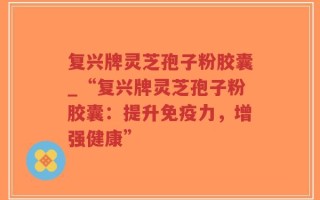 复兴牌灵芝孢子粉胶囊_“复兴牌灵芝孢子粉胶囊：提升免疫力，增强健康”