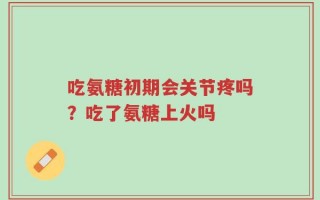 吃氨糖初期会关节疼吗？吃了氨糖上火吗