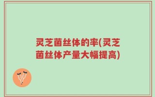 灵芝菌丝体的率(灵芝菌丝体产量大幅提高)