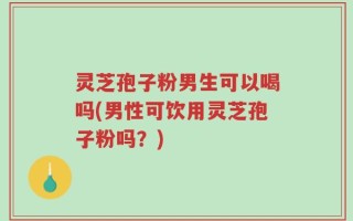 灵芝孢子粉男生可以喝吗(男性可饮用灵芝孢子粉吗？)