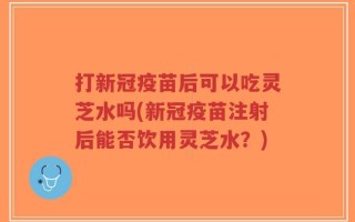 打新冠疫苗后可以吃灵芝水吗(新冠疫苗注射后能否饮用灵芝水？)