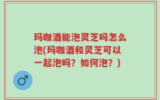 玛咖酒能泡灵芝吗怎么泡(玛咖酒和灵芝可以一起泡吗？如何泡？)