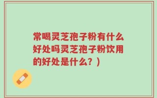 常喝灵芝孢子粉有什么好处吗灵芝孢子粉饮用的好处是什么？)