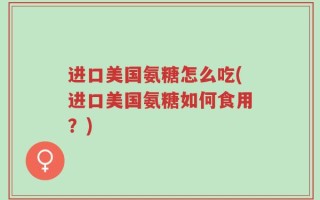 进口美国氨糖怎么吃(进口美国氨糖如何食用？)